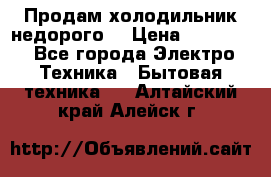 Продам холодильник недорого. › Цена ­ 15 000 - Все города Электро-Техника » Бытовая техника   . Алтайский край,Алейск г.